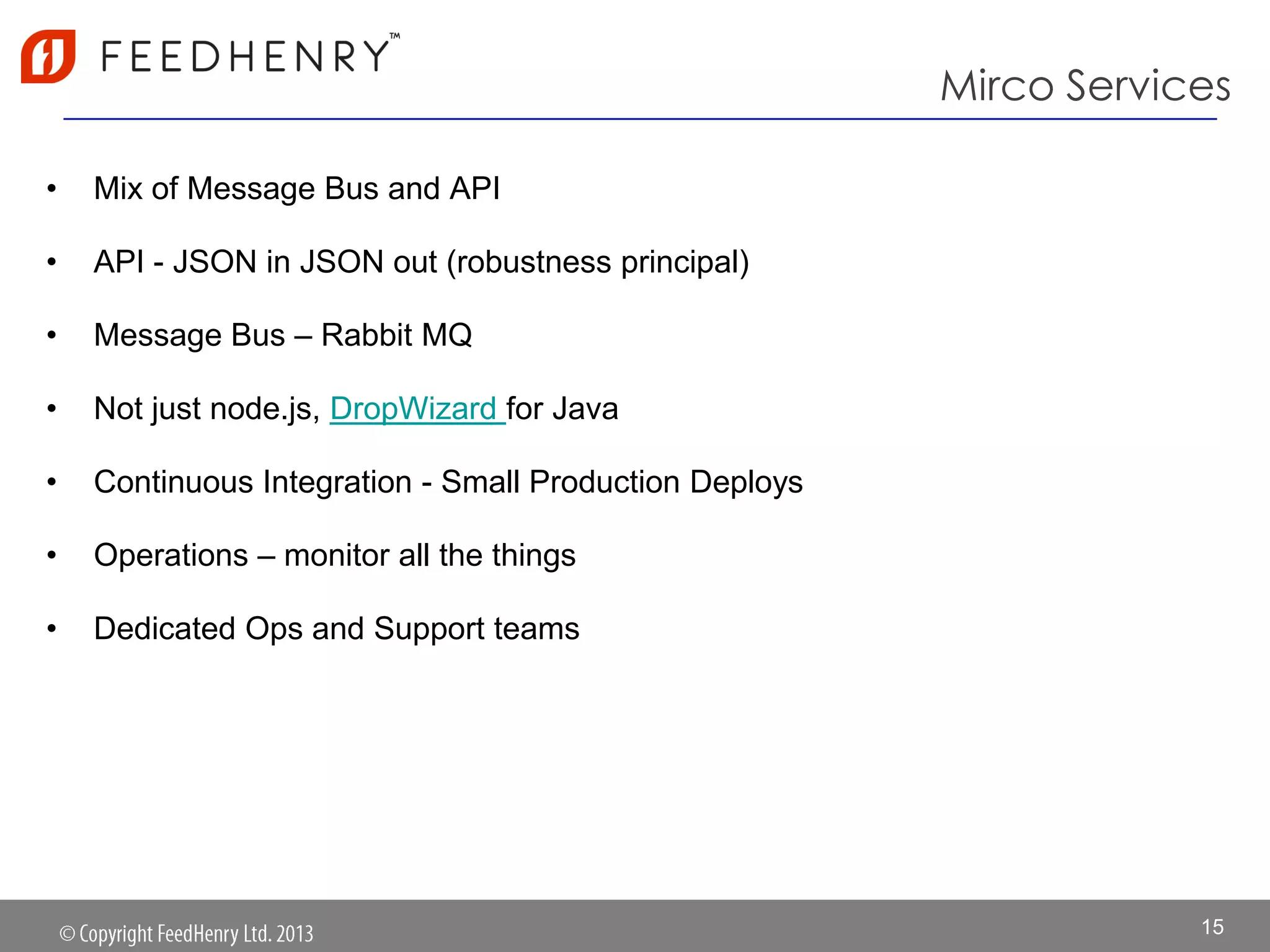Mirco Services
• Mix of Message Bus and API
• API - JSON in JSON out (robustness principal)
• Message Bus – Rabbit MQ
• Not just node.js, DropWizard for Java
• Continuous Integration - Small Production Deploys
• Operations – monitor all the things
• Dedicated Ops and Support teams
15
 