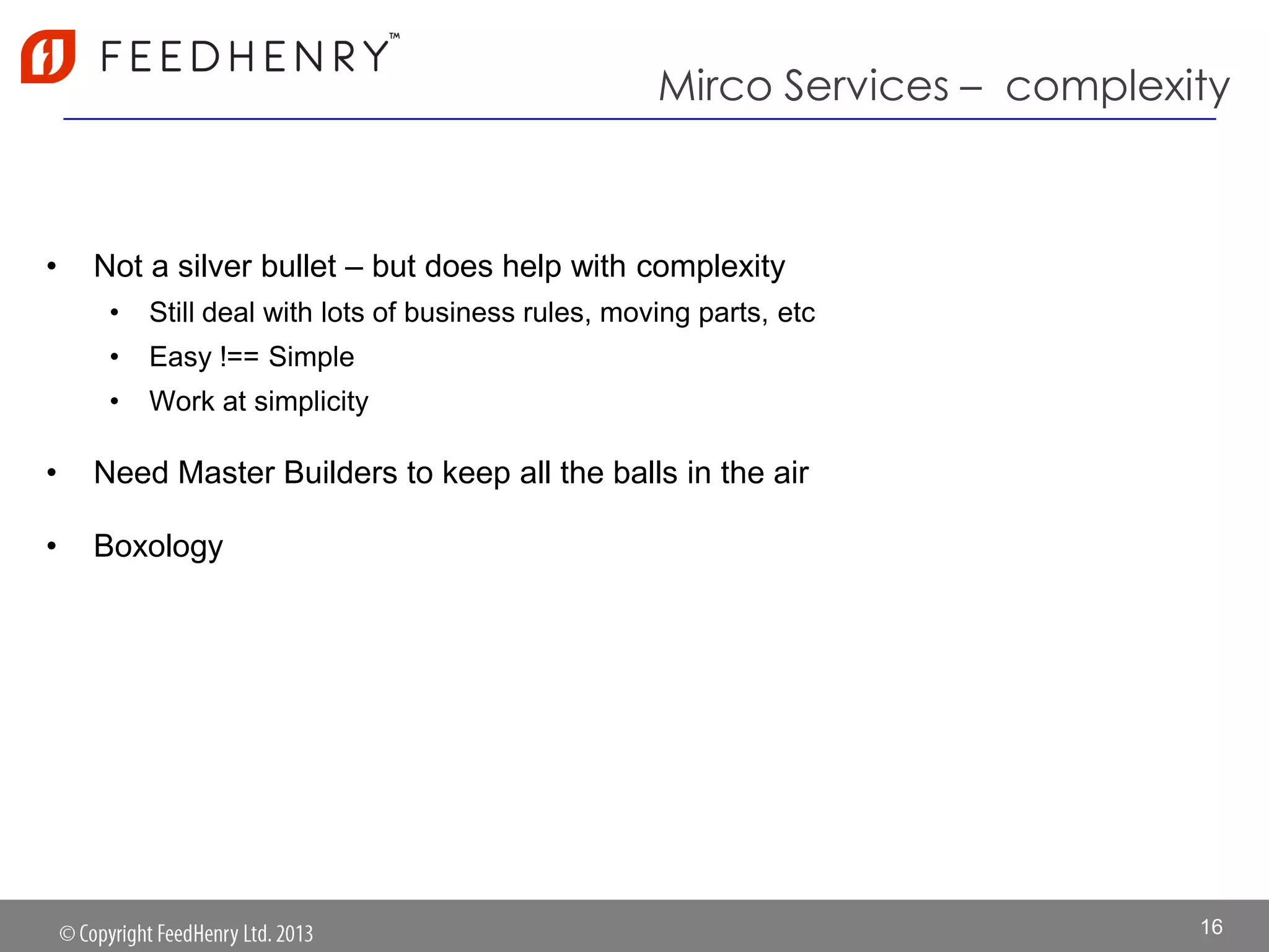 Mirco Services – complexity
• Not a silver bullet – but does help with complexity
• Still deal with lots of business rules, moving parts, etc
• Easy !== Simple
• Work at simplicity
• Need Master Builders to keep all the balls in the air
• Boxology
16
 