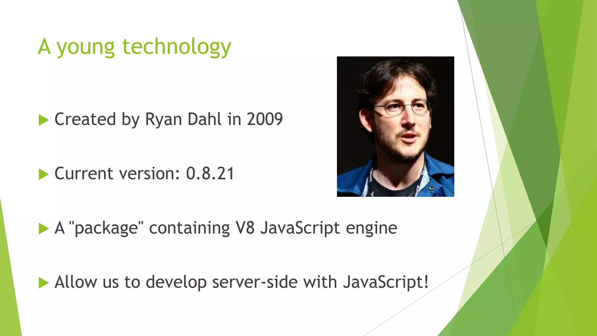 A young technology


   Created by Ryan Dahl in 2009


   Current version: 0.8.21


   A "package" containing V8 JavaScript engine


   Allow us to develop server-side with JavaScript!
 