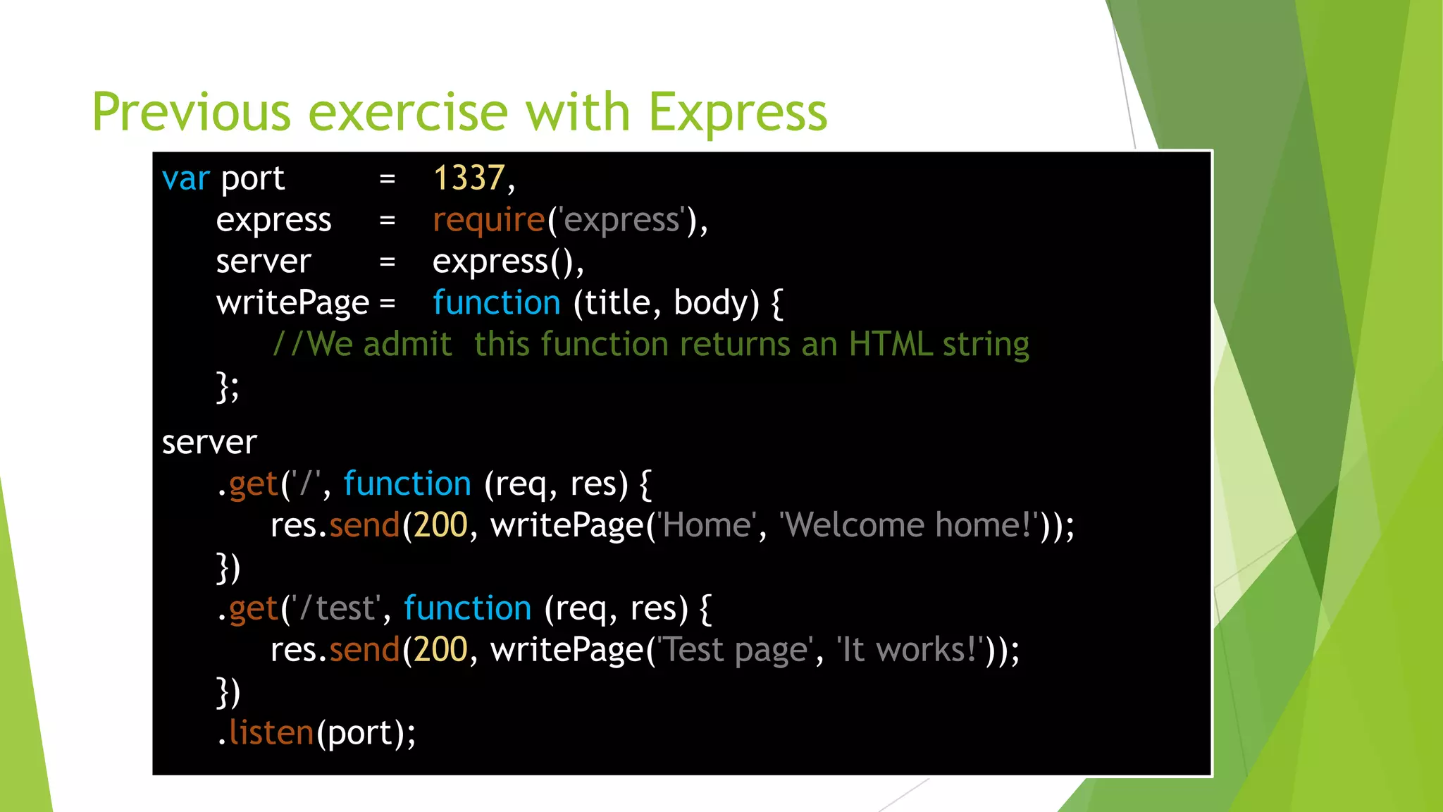 Previous exercise with Express
  var port      = 1337,
      express = require('express'),
      server    = express(),
      writePage = function (title, body) {
         //We admit this function returns an HTML string
      };
  server
     .get('/', function (req, res) {
          res.send(200, writePage('Home', 'Welcome home!'));
     })
     .get('/test', function (req, res) {
          res.send(200, writePage('Test page', 'It works!'));
     })
     .listen(port);
 