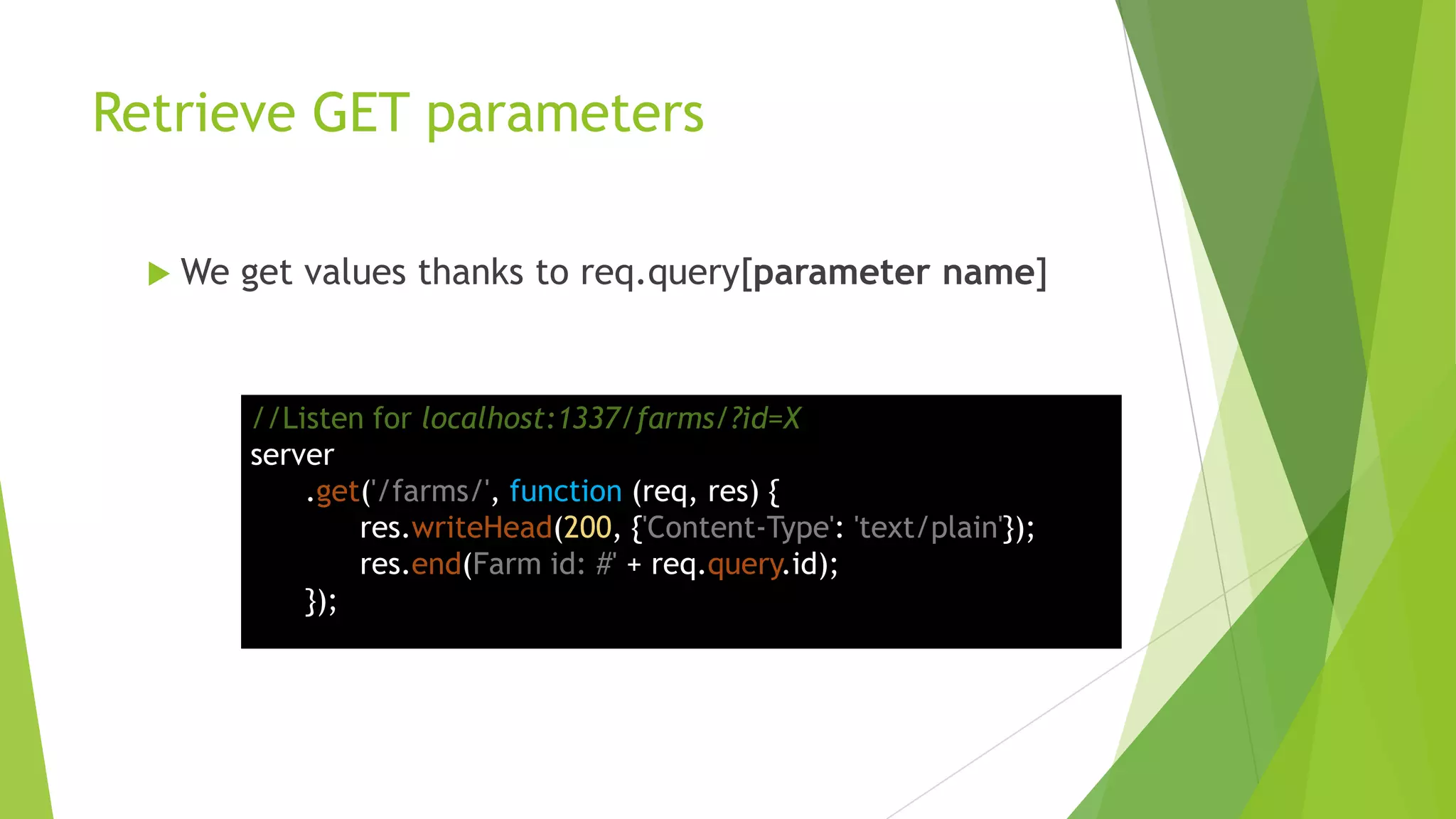 Retrieve GET parameters

   We   get values thanks to req.query[parameter name]


         //Listen for localhost:1337/farms/?id=X
         server
             .get('/farms/', function (req, res) {
                 res.writeHead(200, {'Content-Type': 'text/plain'});
                 res.end(Farm id: #' + req.query.id);
             });
 