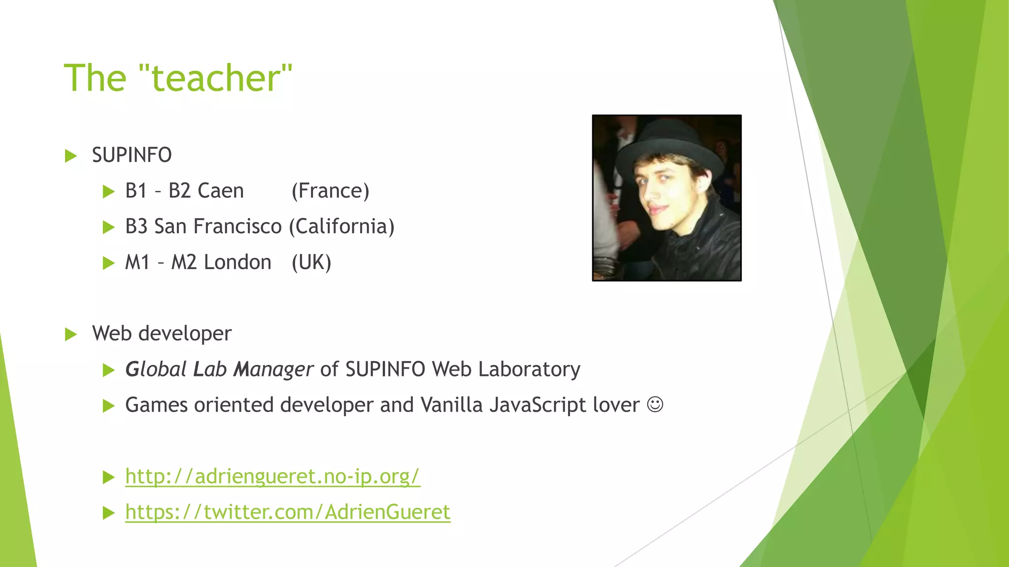 The "teacher"
   SUPINFO
       B1 – B2 Caen     (France)
       B3 San Francisco (California)
       M1 – M2 London (UK)


   Web developer
       Global Lab Manager of SUPINFO Web Laboratory
       Games oriented developer and Vanilla JavaScript lover 


       http://adriengueret.no-ip.org/
       https://twitter.com/AdrienGueret
 