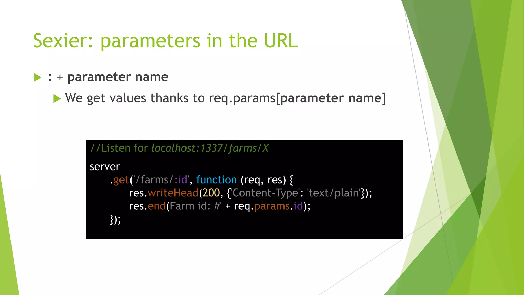 Sexier: parameters in the URL
   : + parameter name
     We   get values thanks to req.params[parameter name]


           //Listen for localhost:1337/farms/X
           server
               .get('/farms/:id', function (req, res) {
                   res.writeHead(200, {'Content-Type': 'text/plain'});
                   res.end(Farm id: #' + req.params.id);
               });
 