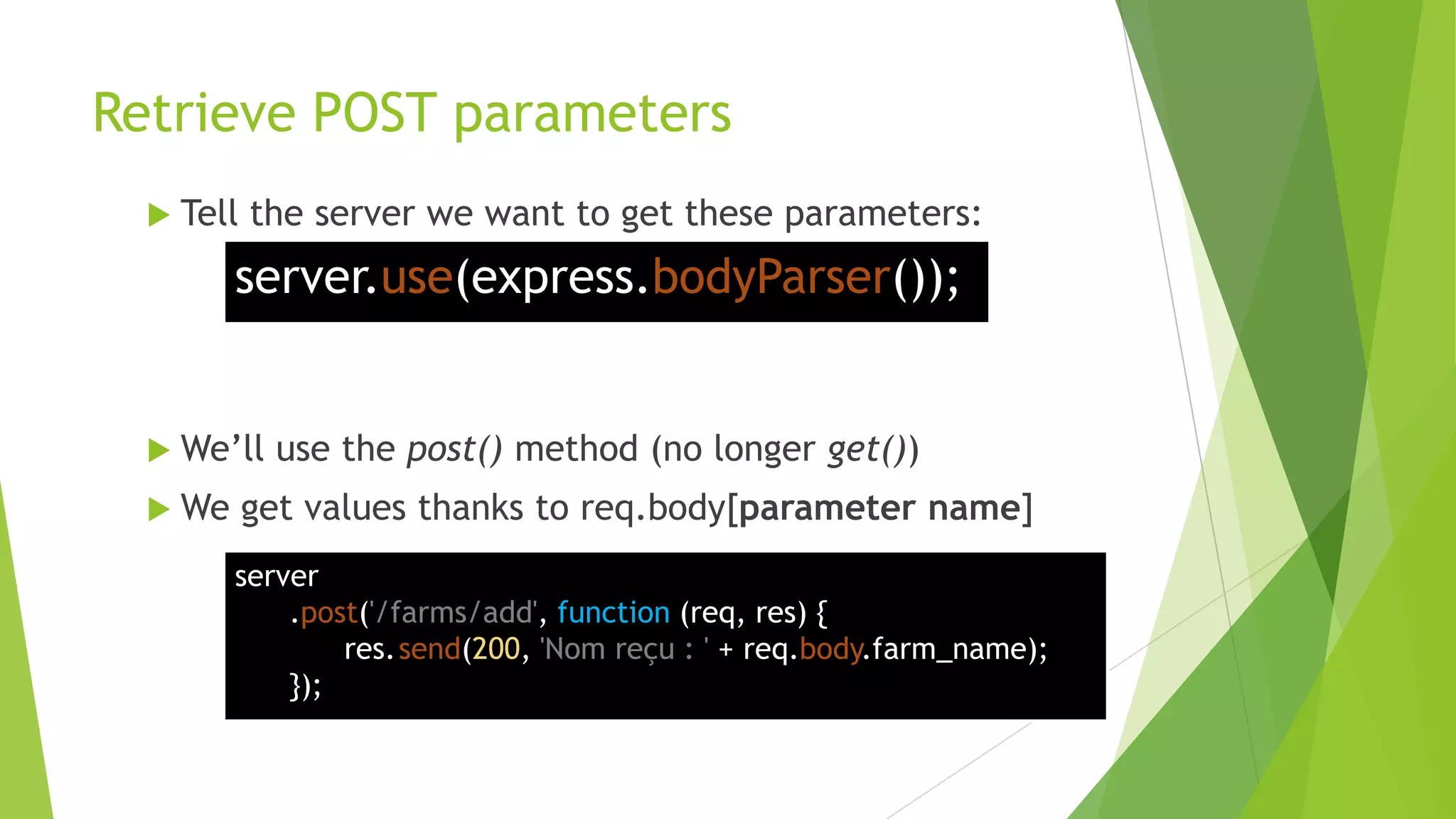 Retrieve POST parameters
   Tell   the server we want to get these parameters:
         server.use(express.bodyParser());


   We‟ll   use the post() method (no longer get())
   We     get values thanks to req.body[parameter name]
         server
             .post('/farms/add', function (req, res) {
                 res.send(200, 'Nom reçu : ' + req.body.farm_name);
             });
 