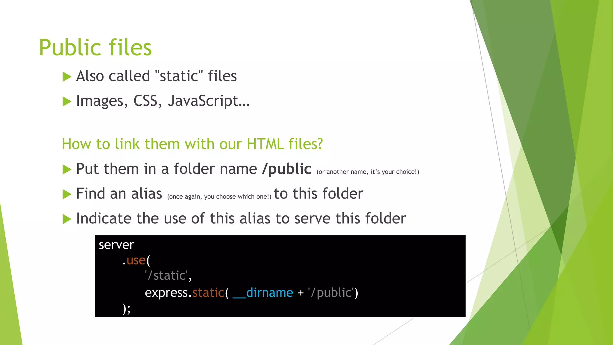Public files
   Also   called "static" files
   Images,    CSS, JavaScript…

  How to link them with our HTML files?
   Put   them in a folder name /public                           (or another name, it‟s your choice!)


   Find   an alias   (once again, you choose which one!)   to this folder
   Indicate   the use of this alias to serve this folder
       server
           .use(
               '/static',
               express.static( __dirname + '/public')
           );
 