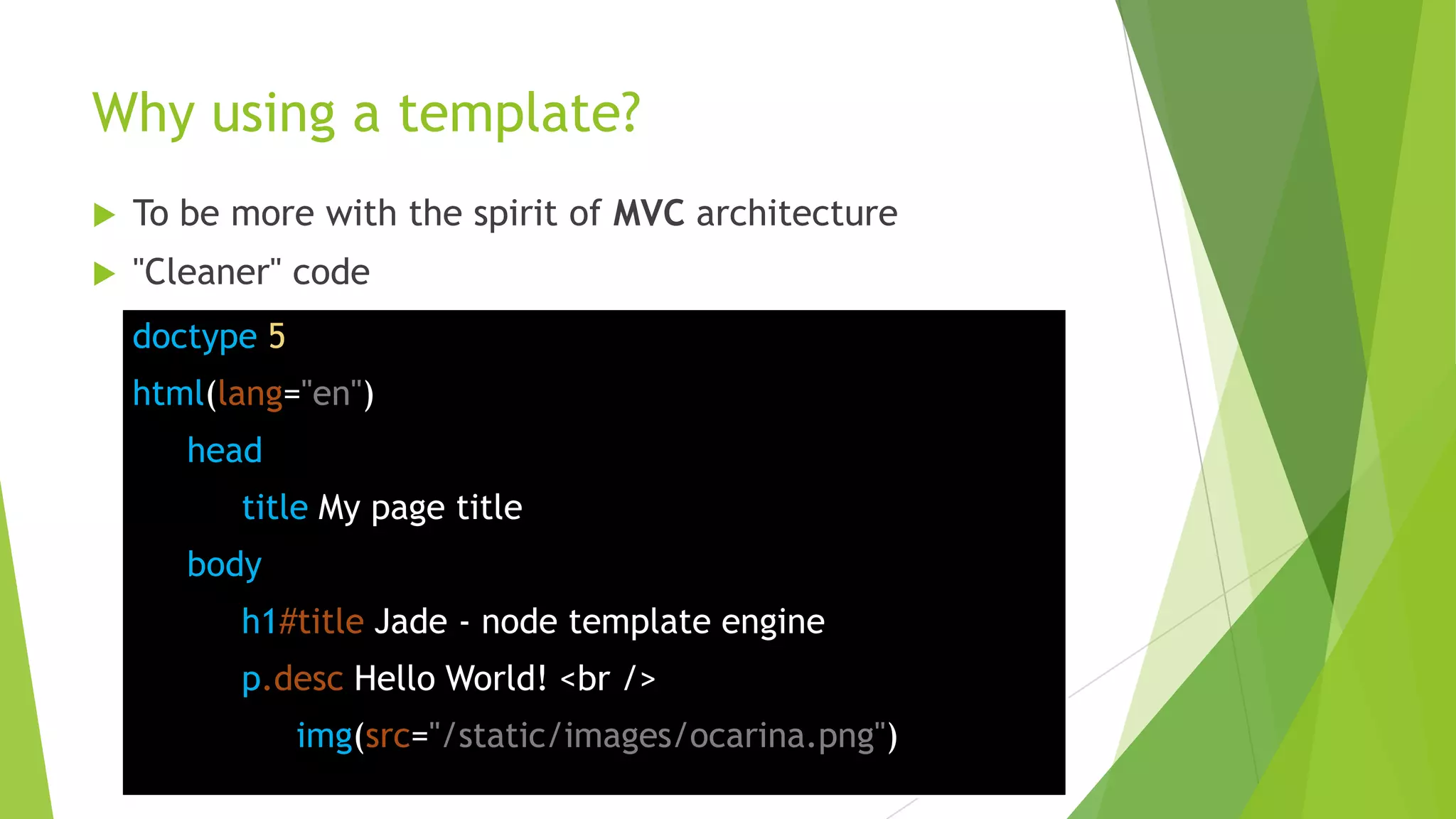 Why using a template?
   To be more with the spirit of MVC architecture
   "Cleaner" code
    doctype 5
    html(lang="en")
       head
          title My page title
       body
          h1#title Jade - node template engine
          p.desc Hello World! <br />
                img(src="/static/images/ocarina.png")
 