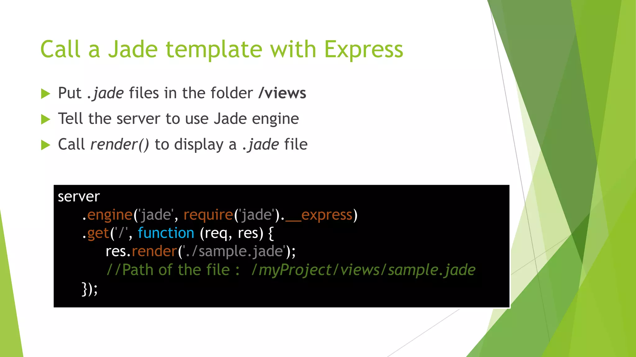 Call a Jade template with Express
   Put .jade files in the folder /views
   Tell the server to use Jade engine
   Call render() to display a .jade file


    server
       .engine('jade', require('jade').__express)
       .get('/', function (req, res) {
           res.render('./sample.jade');
           //Path of the file : /myProject/views/sample.jade
       });
 