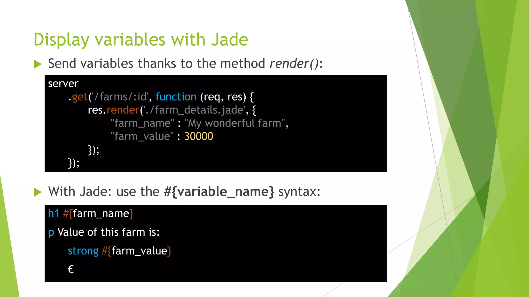 Display variables with Jade
   Send variables thanks to the method render():
    server
        .get('/farms/:id', function (req, res) {
            res.render('./farm_details.jade', {
                 "farm_name" : "My wonderful farm",
                 "farm_value" : 30000
            });
        });

   With Jade: use the #{variable_name} syntax:
    h1 #{farm_name}
    p Value of this farm is:
        strong #{farm_value}
        €
 