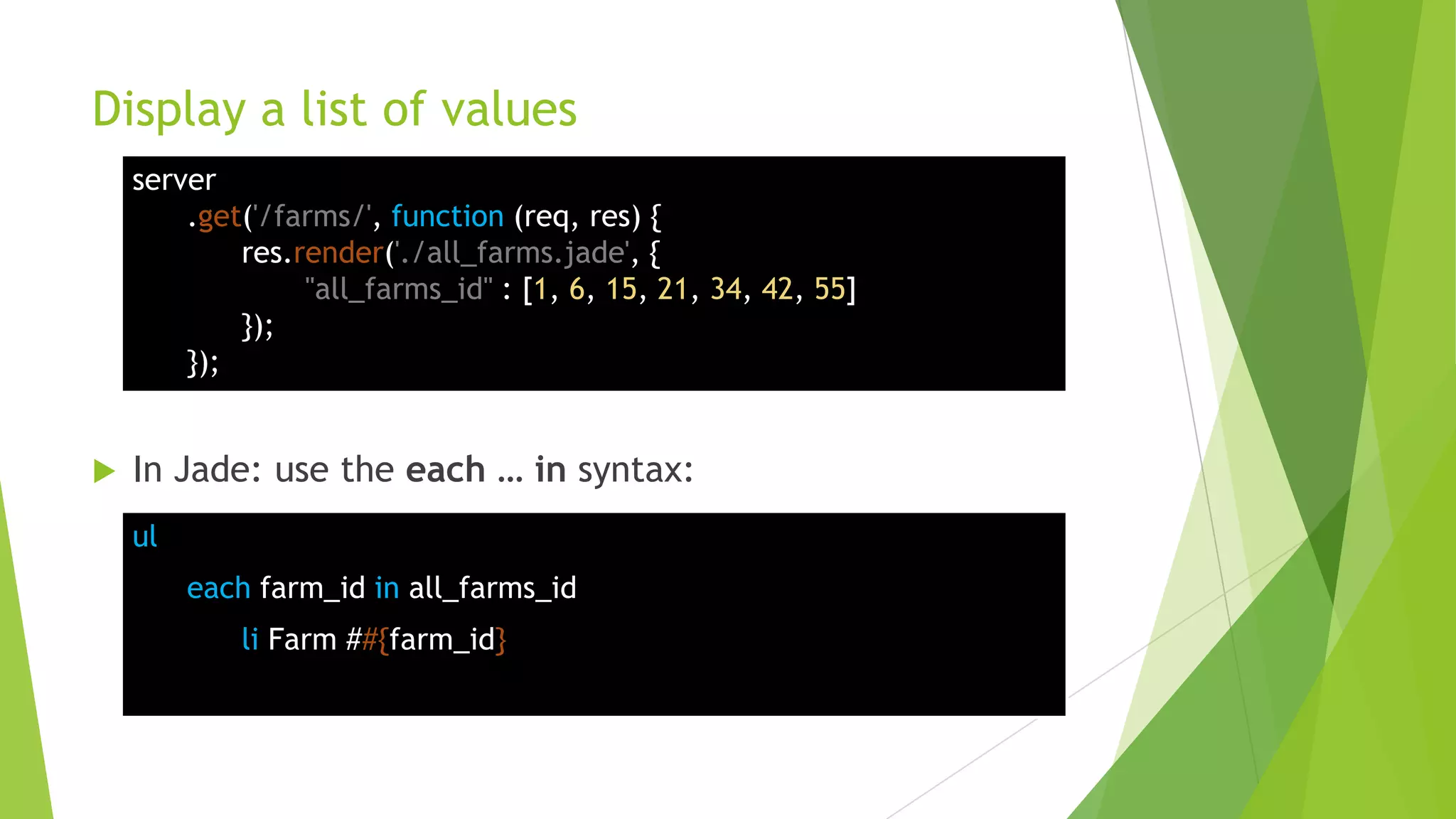 Display a list of values
    server
        .get('/farms/', function (req, res) {
            res.render('./all_farms.jade', {
                 "all_farms_id" : [1, 6, 15, 21, 34, 42, 55]
            });
        });


   In Jade: use the each … in syntax:
    ul
         each farm_id in all_farms_id
            li Farm ##{farm_id}
 