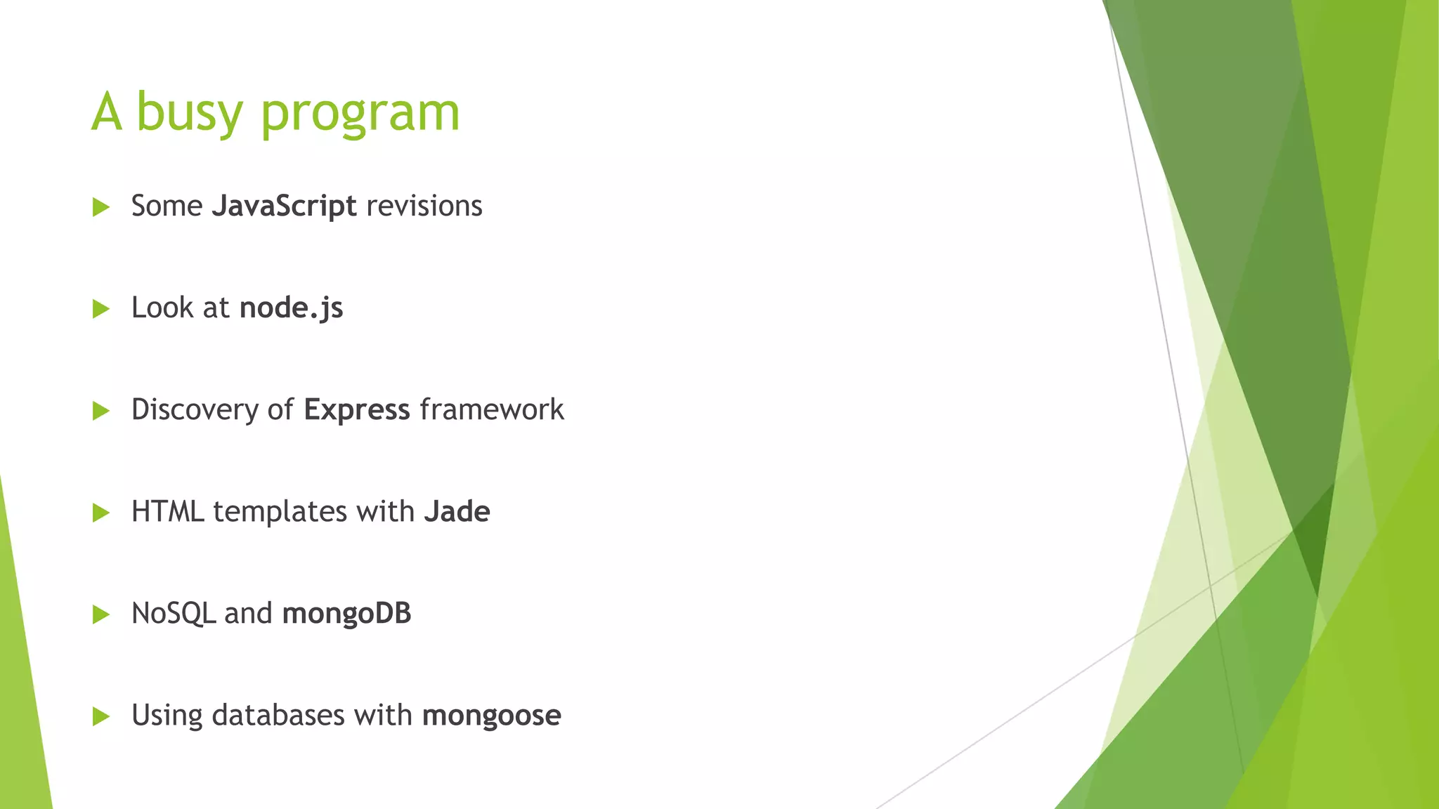 A busy program
   Some JavaScript revisions


   Look at node.js


   Discovery of Express framework


   HTML templates with Jade


   NoSQL and mongoDB


   Using databases with mongoose
 