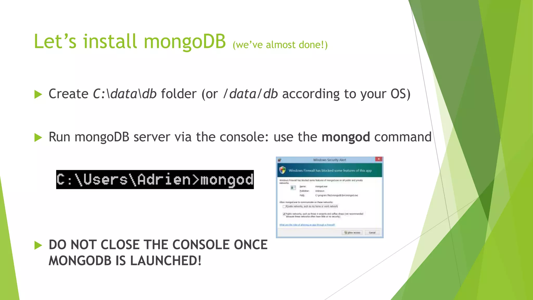 Let‟s install mongoDB            (we‟ve almost done!)




   Create C:datadb folder (or /data/db according to your OS)


   Run mongoDB server via the console: use the mongod command




   DO NOT CLOSE THE CONSOLE ONCE
    MONGODB IS LAUNCHED!
 