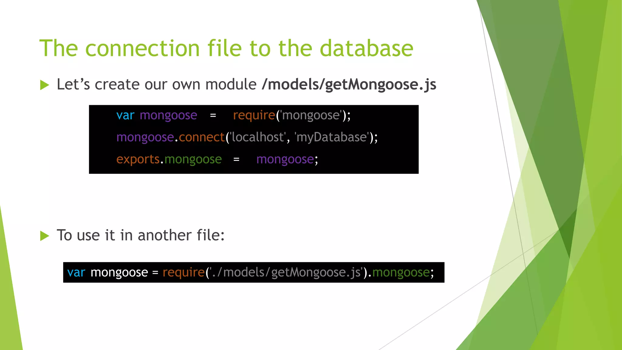 The connection file to the database
   Let‟s create our own module /models/getMongoose.js
             var mongoose =      require('mongoose');
             mongoose.connect('localhost', 'myDatabase');
             exports.mongoose =     mongoose;




   To use it in another file:

     var mongoose = require('./models/getMongoose.js').mongoose;
 