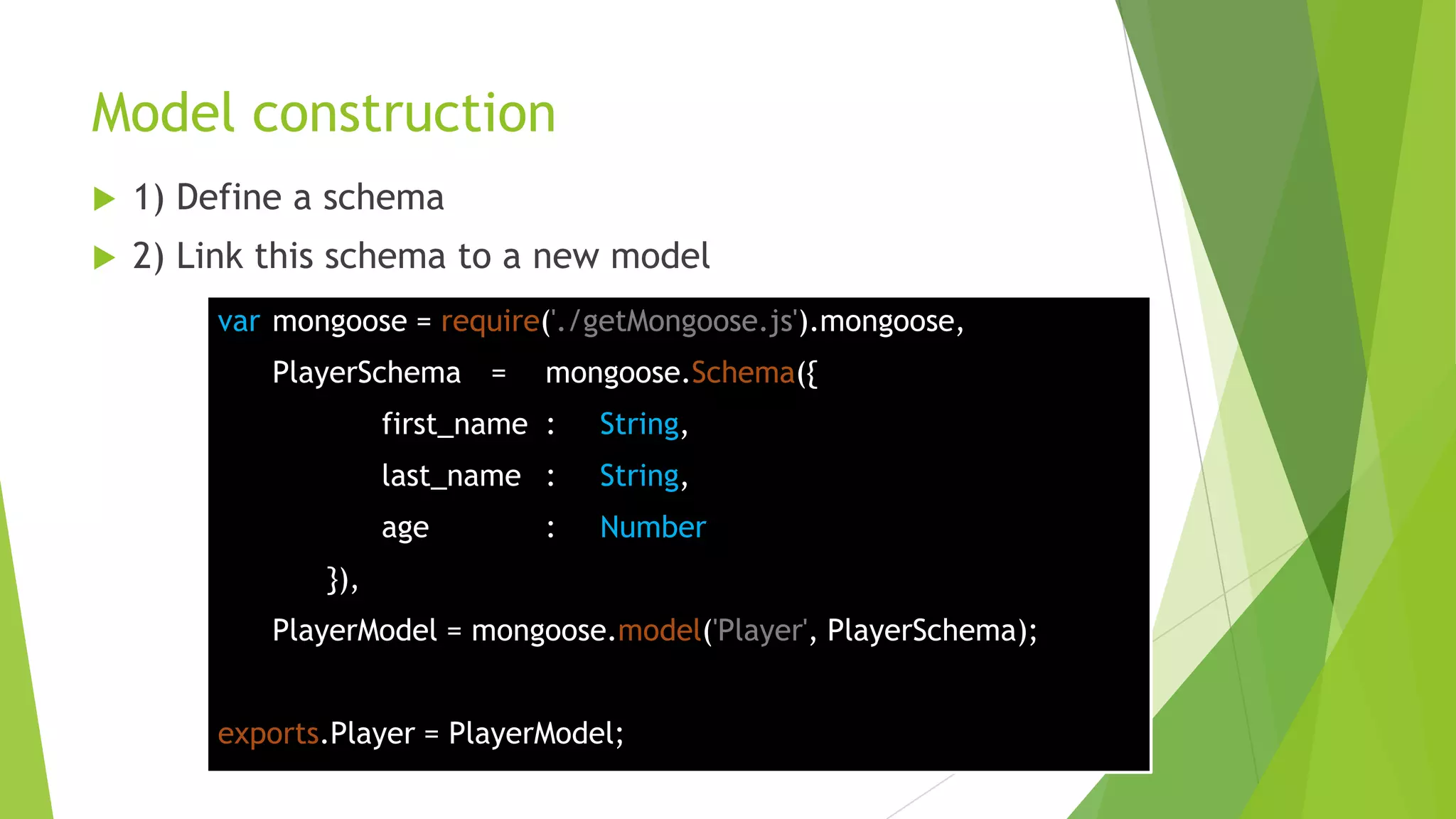 Model construction
   1) Define a schema
   2) Link this schema to a new model
        var mongoose = require('./getMongoose.js').mongoose,
            PlayerSchema =      mongoose.Schema({
                     first_name :   String,
                     last_name :    String,
                     age        :   Number
               }),
            PlayerModel = mongoose.model('Player', PlayerSchema);


        exports.Player = PlayerModel;
 