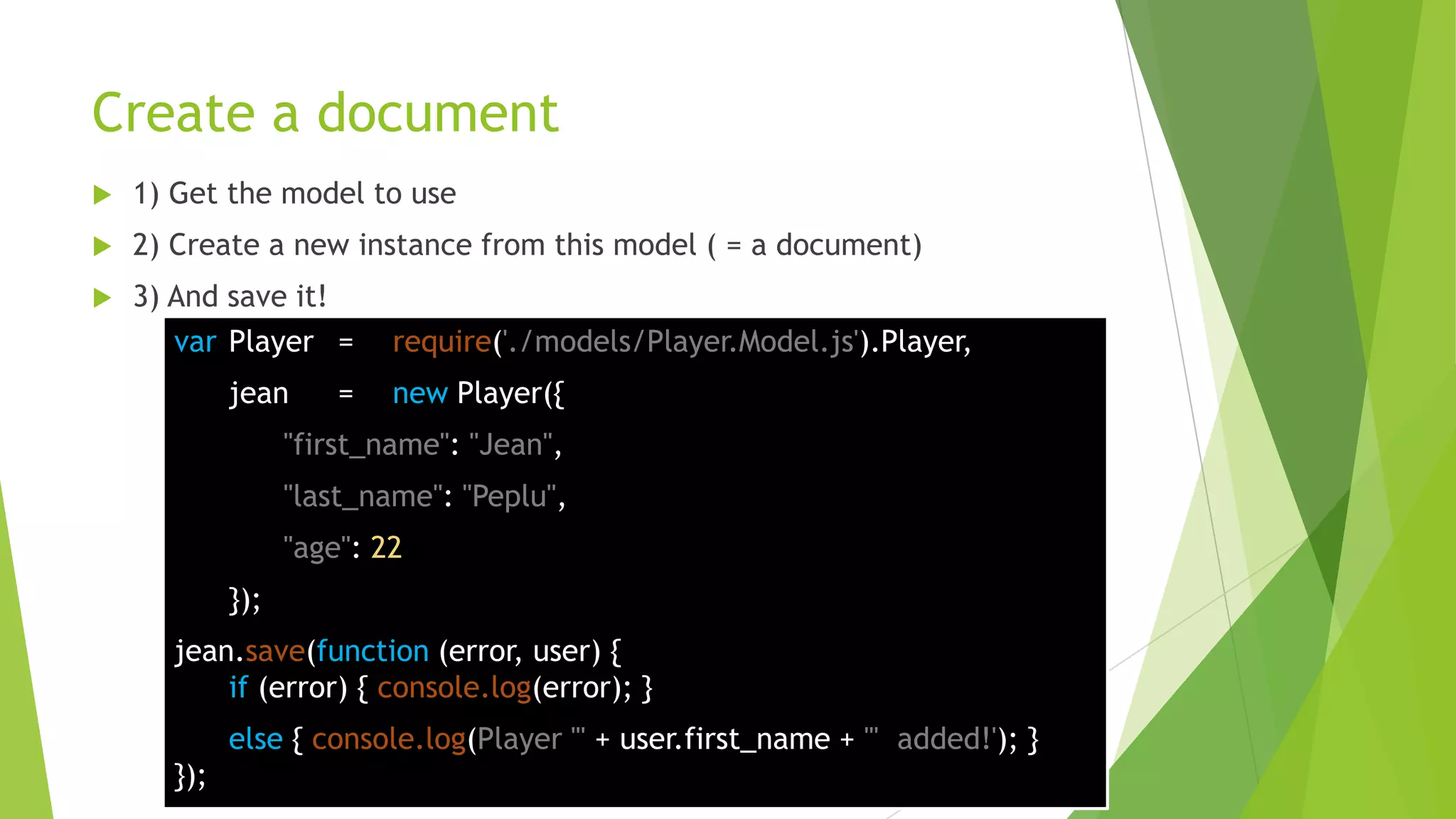 Create a document
   1) Get the model to use
   2) Create a new instance from this model ( = a document)
   3) And save it!
       var Player =       require('./models/Player.Model.js').Player,
            jean      =   new Player({
                  "first_name": "Jean",
                  "last_name": "Peplu",
                  "age": 22
            });
      jean.save(function (error, user) {
          if (error) { console.log(error); }
            else { console.log(Player "' + user.first_name + '" added!'); }
      });
 