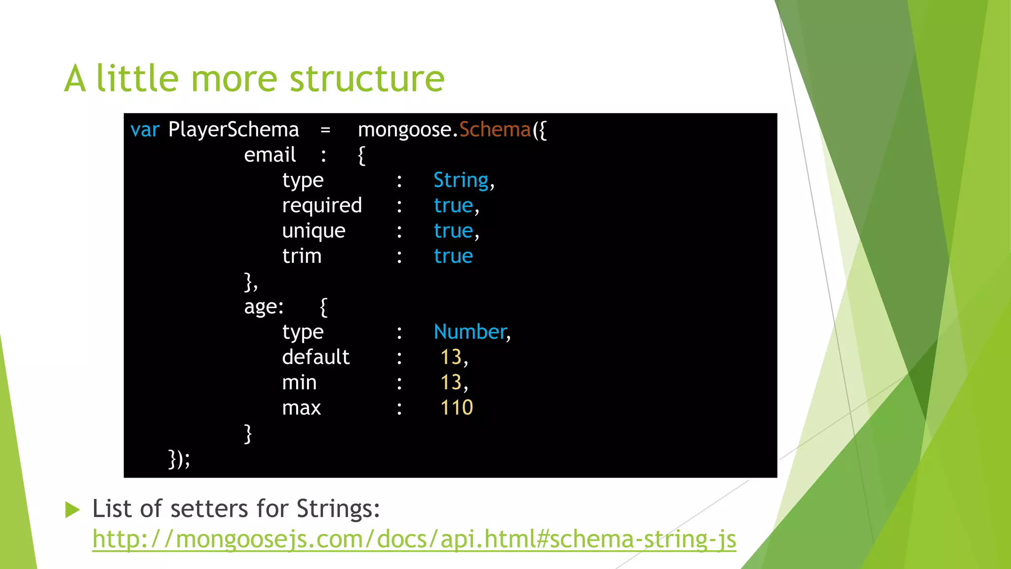 A little more structure
       var PlayerSchema = mongoose.Schema({
                   email : {
                       type     : String,
                       required : true,
                       unique   : true,
                       trim     : true
                   },
                   age:    {
                       type     : Number,
                       default  :  13,
                       min      :  13,
                       max      :  110
                   }
           });

   List of setters for Strings:
    http://mongoosejs.com/docs/api.html#schema-string-js
 