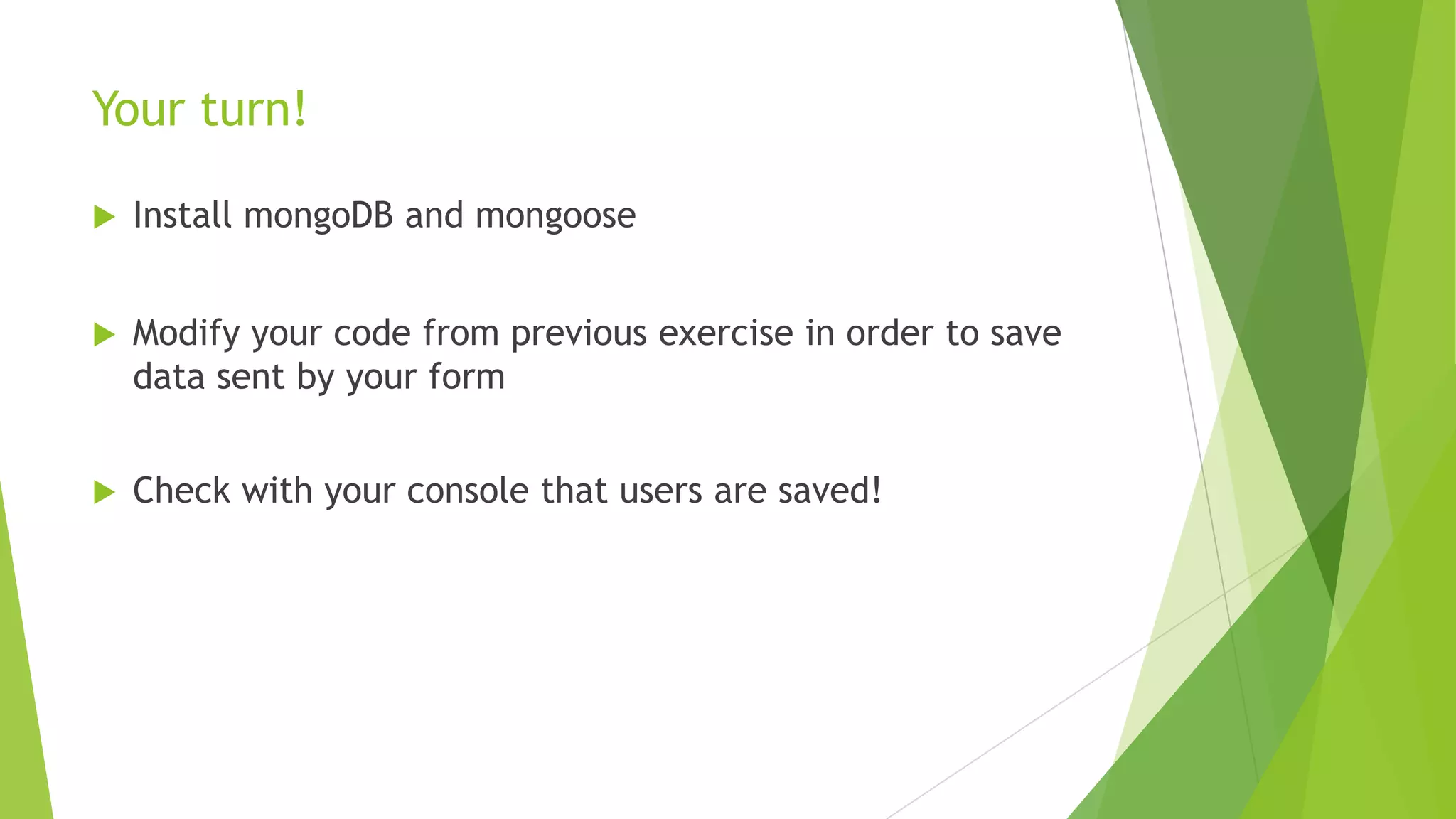 Your turn!

   Install mongoDB and mongoose


   Modify your code from previous exercise in order to save
    data sent by your form


   Check with your console that users are saved!
 