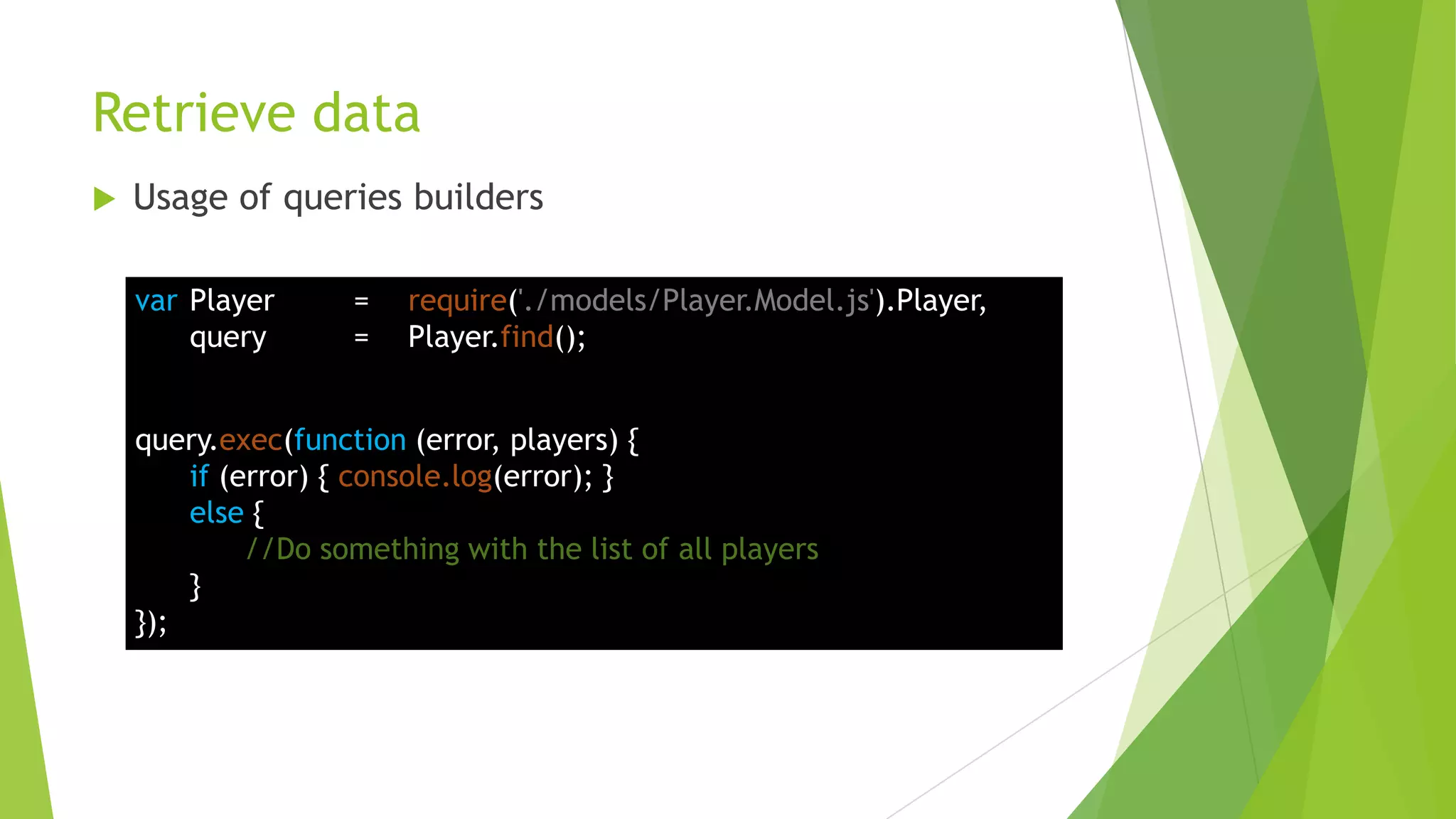 Retrieve data
   Usage of queries builders

    var Player      =   require('./models/Player.Model.js').Player,
        query       =   Player.find();


    query.exec(function (error, players) {
        if (error) { console.log(error); }
        else {
             //Do something with the list of all players
        }
    });
 