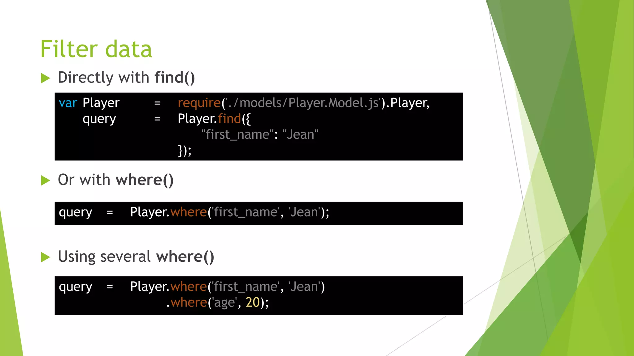 Filter data
   Directly with find()
    var Player       =   require('./models/Player.Model.js').Player,
        query        =   Player.find({
                             "first_name": "Jean"
                         });

   Or with where()
    query   =    Player.where('first_name', 'Jean');


   Using several where()
    query   =    Player.where('first_name', 'Jean')
                       .where('age', 20);
 