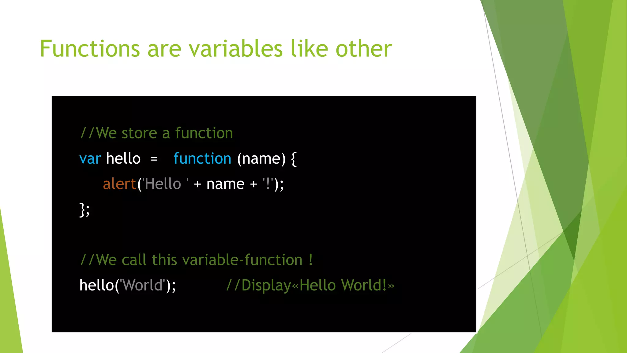 Functions are variables like other


   //We store a function
   var hello = function (name) {
        alert('Hello ' + name + '!');
   };


   //We call this variable-function !
   hello('World');         //Display«Hello World!»
 