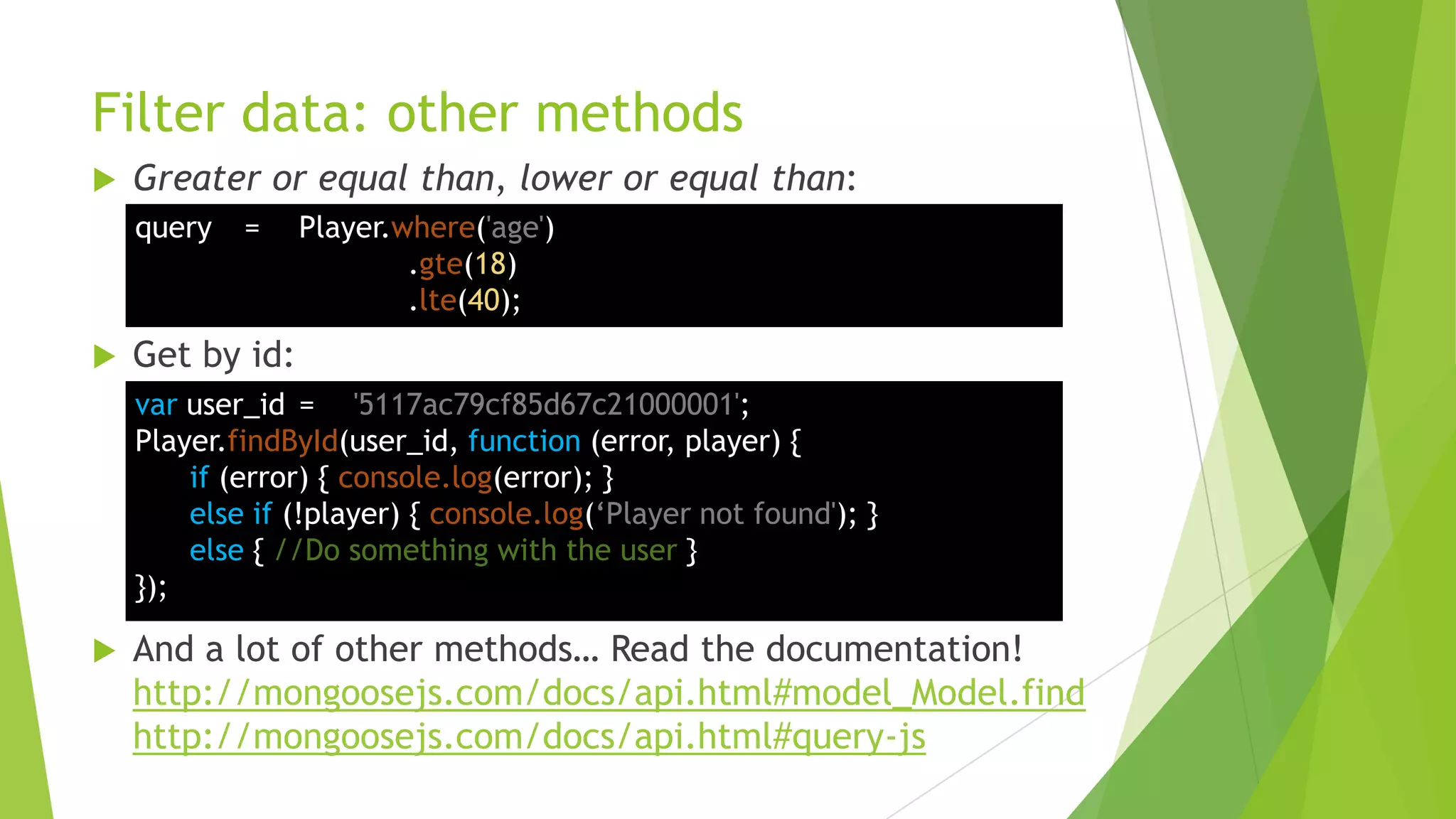 Filter data: other methods
   Greater or equal than, lower or equal than:
    query   =    Player.where('age')
                         .gte(18)
                         .lte(40);
   Get by id:
    var user_id = '5117ac79cf85d67c21000001';
    Player.findById(user_id, function (error, player) {
        if (error) { console.log(error); }
        else if (!player) { console.log(„Player not found'); }
        else { //Do something with the user }
    });

   And a lot of other methods… Read the documentation!
    http://mongoosejs.com/docs/api.html#model_Model.find
    http://mongoosejs.com/docs/api.html#query-js
 