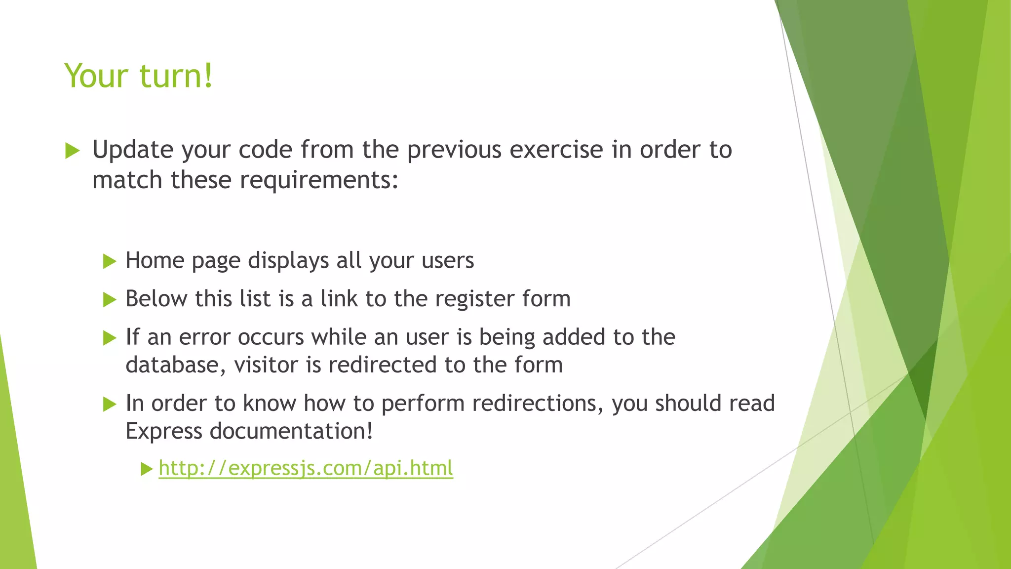 Your turn!

   Update your code from the previous exercise in order to
    match these requirements:


       Home page displays all your users
       Below this list is a link to the register form
       If an error occurs while an user is being added to the
        database, visitor is redirected to the form
       In order to know how to perform redirections, you should read
        Express documentation!
          http://expressjs.com/api.html
 