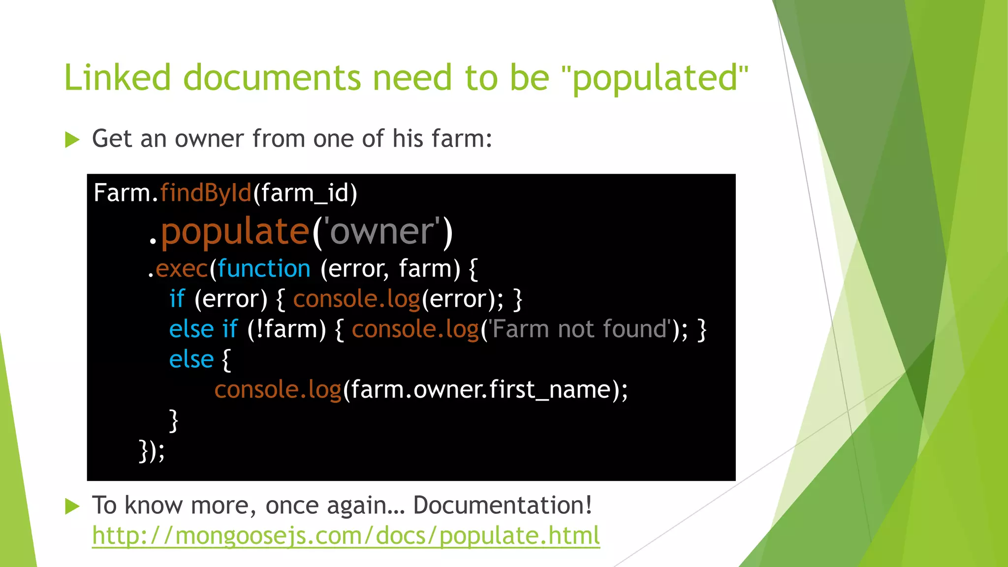Linked documents need to be "populated"
   Get an owner from one of his farm:

    Farm.findById(farm_id)
        .populate('owner')
        .exec(function (error, farm) {
           if (error) { console.log(error); }
           else if (!farm) { console.log('Farm not found'); }
           else {
                console.log(farm.owner.first_name);
           }
       });

   To know more, once again… Documentation!
    http://mongoosejs.com/docs/populate.html
 