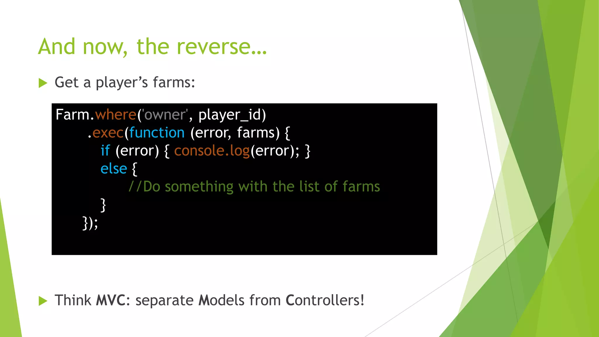 And now, the reverse…
   Get a player‟s farms:

    Farm.where('owner', player_id)
        .exec(function (error, farms) {
           if (error) { console.log(error); }
           else {
                //Do something with the list of farms
           }
       });




   Think MVC: separate Models from Controllers!
 