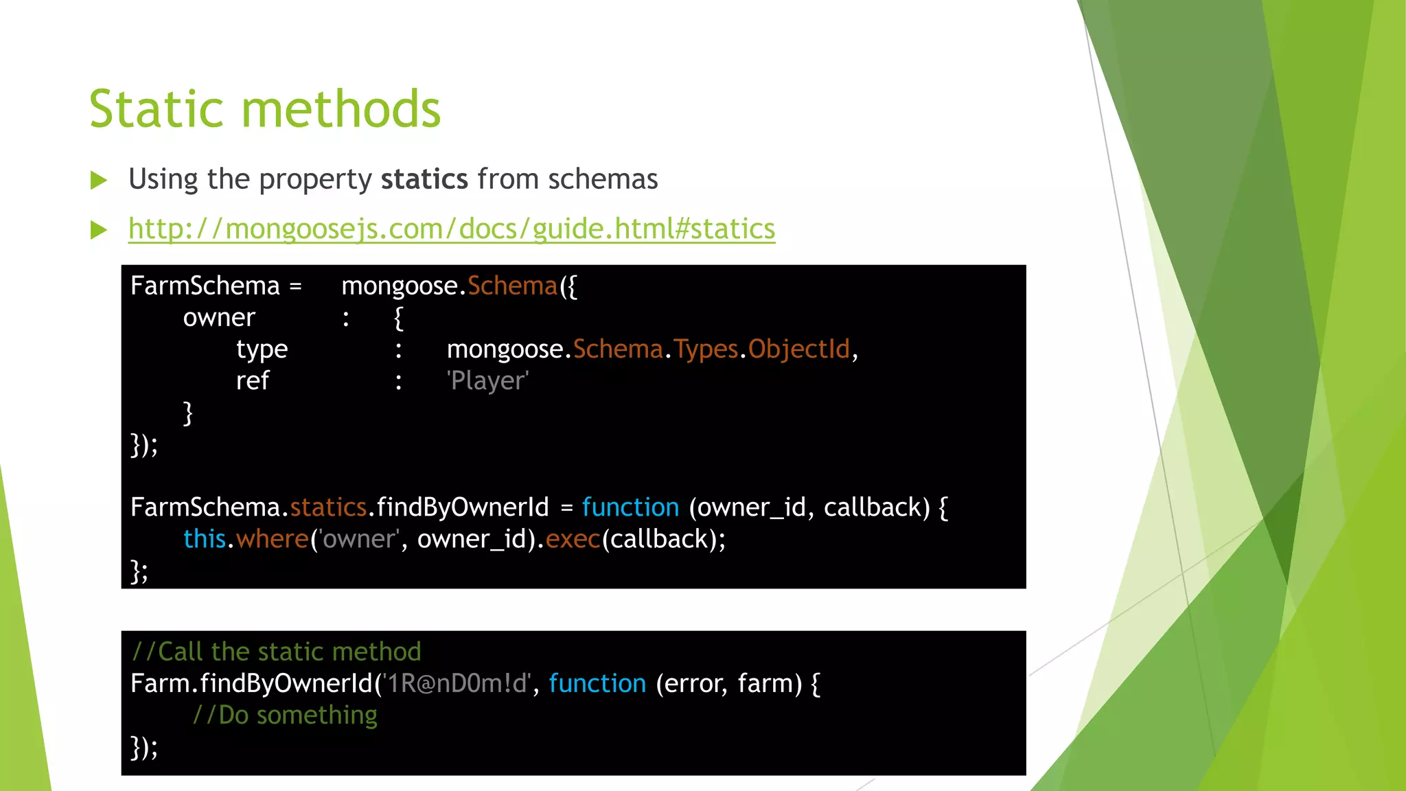 Static methods
   Using the property statics from schemas
   http://mongoosejs.com/docs/guide.html#statics
    FarmSchema =     mongoose.Schema({
        owner        :  {
           type         :   mongoose.Schema.Types.ObjectId,
           ref          :   'Player'
        }
    });

    FarmSchema.statics.findByOwnerId = function (owner_id, callback) {
        this.where('owner', owner_id).exec(callback);
    };


    //Call the static method
    Farm.findByOwnerId('1R@nD0m!d', function (error, farm) {
        //Do something
    });
 