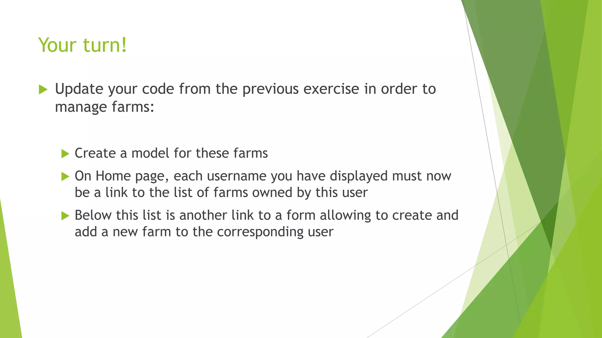 Your turn!

   Update your code from the previous exercise in order to
    manage farms:


       Create a model for these farms
       On Home page, each username you have displayed must now
        be a link to the list of farms owned by this user
       Below this list is another link to a form allowing to create and
        add a new farm to the corresponding user
 