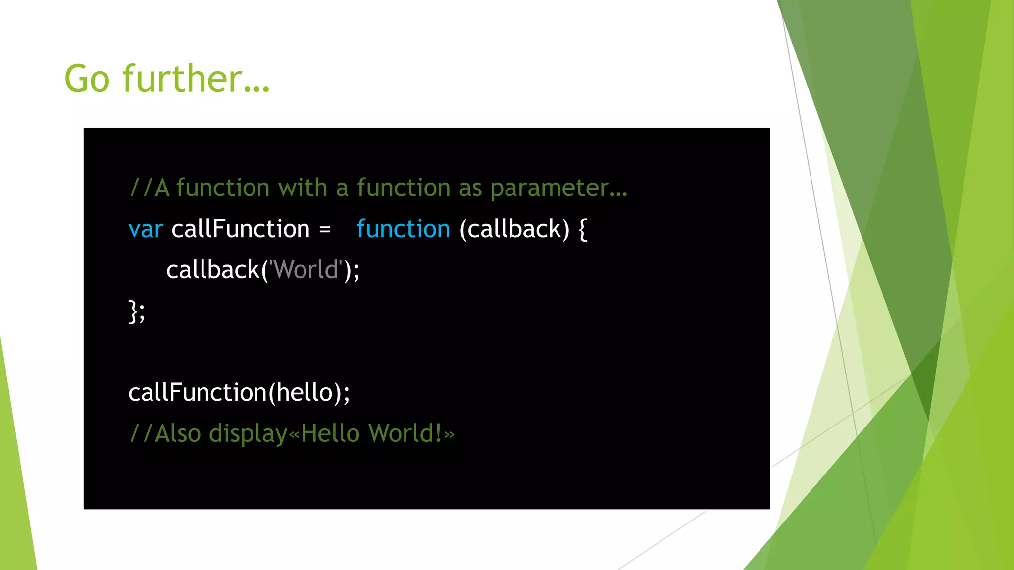 Go further…

   //A function with a function as parameter…
   var callFunction = function (callback) {
        callback('World');
   };


   callFunction(hello);
   //Also display«Hello World!»
 