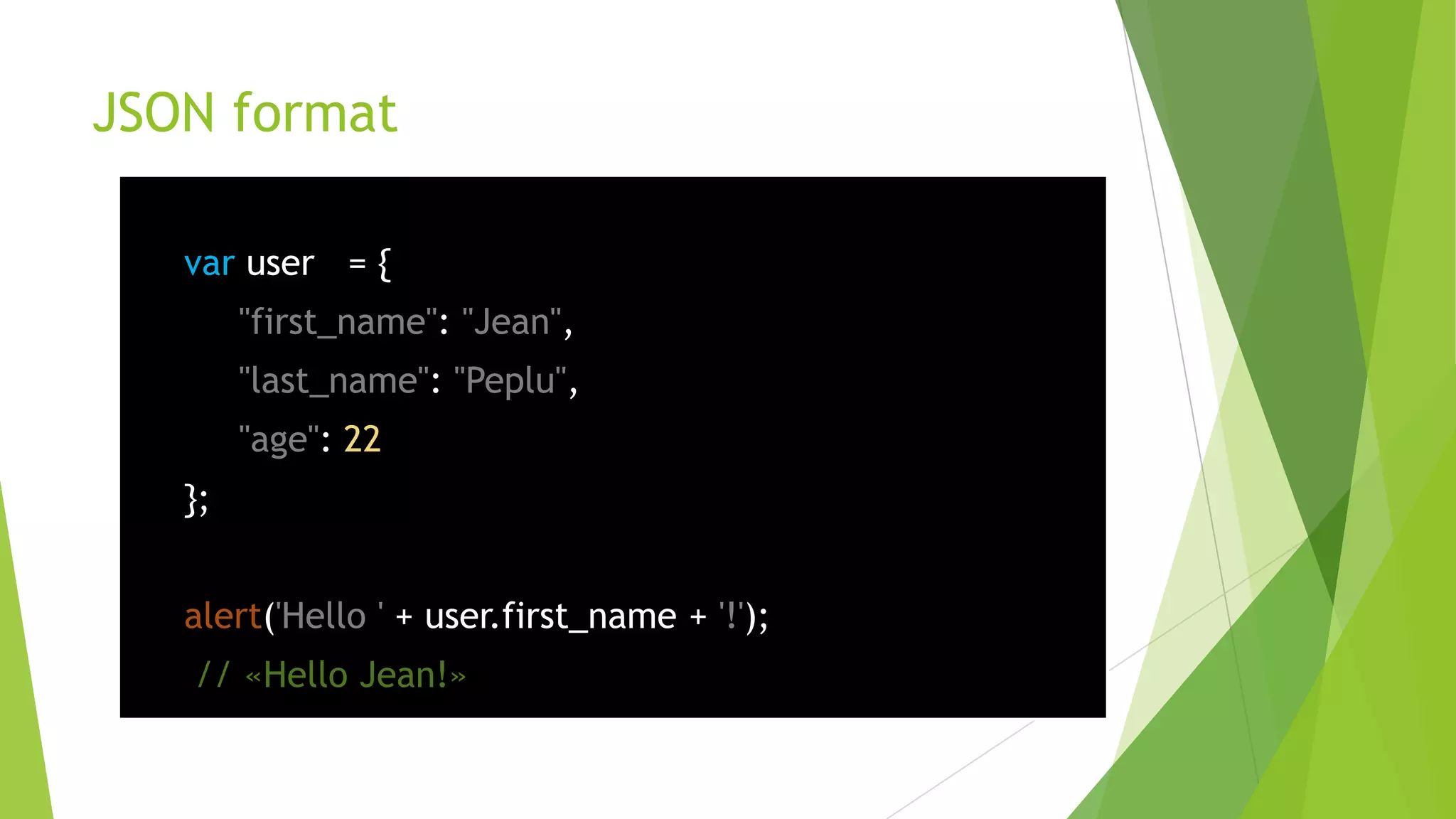 JSON format

   var user = {
        "first_name": "Jean",
        "last_name": "Peplu",
        "age": 22
   };


   alert('Hello ' + user.first_name + '!');
   // «Hello Jean!»
 