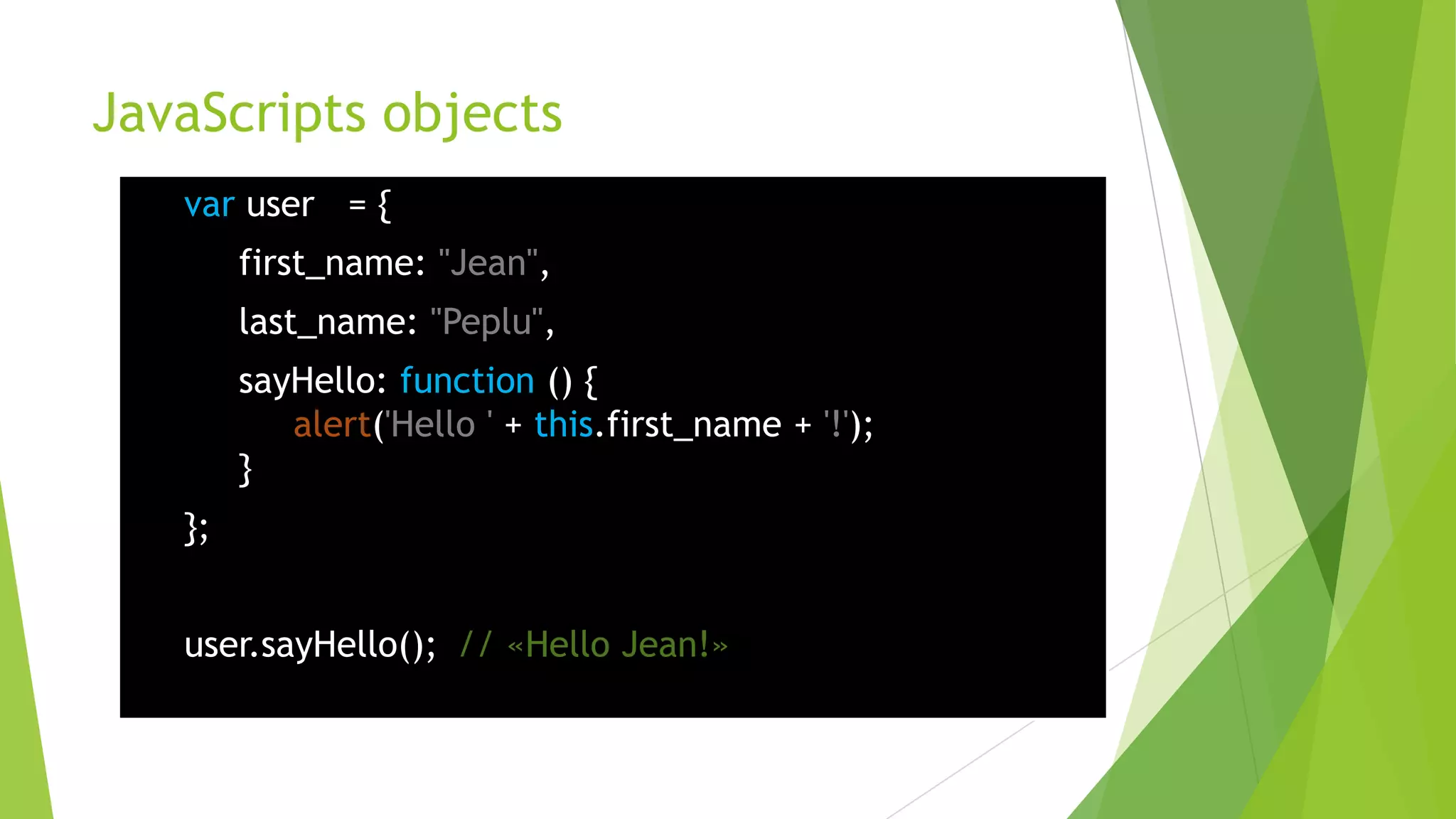 JavaScripts objects
   var user = {
        first_name: "Jean",
        last_name: "Peplu",
        sayHello: function () {
           alert('Hello ' + this.first_name + '!');
        }
   };


   user.sayHello(); // «Hello Jean!»
 