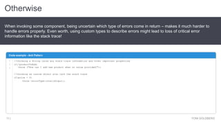 Otherwise
YONI GOLDBERG11 |
When invoking some component, being uncertain which type of errors come in return – makes it much harder to
handle errors properly. Even worth, using custom types to describe errors might lead to loss of critical error
information like the stack trace!
Code example - Anti Pattern
1
2
3
//throwing a String lacks any stack trace information and other important properties
if(!productToAdd)
throw ("How can I add new product when no value provided?");
//throwing as custom object also lack the stack trace
if(price < 0)
throw {errorType:invalidInput};
 