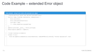 Code Example – extended Error object
YONI GOLDBERG13 |
Code example – doing it even better with extended error object
1
2
3
4
5
6
7
8
9
10
11
12
//centralized error object that derives from Node’s Error
function (name, httpCode, description, isOperational) {
Error.call(this);
Error.captureStackTrace(this);
this.name = name;
//...other properties assigned here
};
appError.prototype.__proto__ = Error.prototype;
module.exports.appError = appError;
//client throwing an exception
if(user == null)
throw new appError(commonErrors.resourceNotFound, commonHTTPErrors.notFound, "further explanation", true)
 