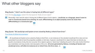 What other bloggers say
YONI GOLDBERG14 |
From Node.JS official documentation
…All JavaScript and System errors raised by Node.js inherit from, or are instances of, the standard JavaScript Error class and are
guaranteed to provide at least the properties available on that class. A generic JavaScript Error object that does not denote any
specific circumstance of why the error occurred. Error objects capture a “stack trace” detailing the point in the code at which the Error
was instantiated, and may provide a text description of the error. All errors generated by Node.js, including all System and
JavaScript errors, will either be instances of, or inherit from, the Error class…k.
Blog Quote: “All JavaScript and System errors raised by Node.js inherit from Error”
From the blog Ben Nadel, ranked 5 for the keywords “Node.JS error object”
Personally, I don’t see the value in having lots of different types of error objects – JavaScript, as a language, doesn’t seem to
cater to Constructor-based error-catching. As such, differentiating on an object property seems far easier than
differentiating on a Constructor type
Blog Quote: “I don’t see the value in having lots of different types”
 