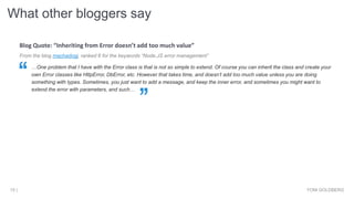 What other bloggers say
YONI GOLDBERG15 |
From the blog machadogj, ranked 6 for the keywords “Node.JS error management”
…One problem that I have with the Error class is that is not so simple to extend. Of course you can inherit the class and create your
own Error classes like HttpError, DbError, etc. However that takes time, and doesn’t add too much value unless you are doing
something with types. Sometimes, you just want to add a message, and keep the inner error, and sometimes you might want to
extend the error with parameters, and such…
Blog Quote: “Inheriting from Error doesn’t add too much value”
 