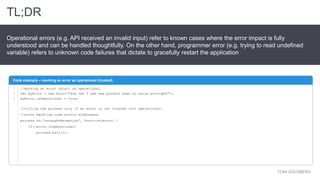 TL;DR
YONI GOLDBERG
Operational errors (e.g. API received an invalid input) refer to known cases where the error impact is fully
understood and can be handled thoughtfully. On the other hand, programmer error (e.g. trying to read undefined
variable) refers to unknown code failures that dictate to gracefully restart the application
Code example – marking an error as operational (trusted)
1
2
3
//marking an error object as operational
var myError = new Error("How can I add new product when no value provided?");
myError.isOperational = true;
//killing the process only if an error is not trusted (not operational)
//error handling code within middleware
process.on('uncaughtException', function(error) {
if(!error.isOperational)
process.exit(1);
 