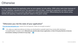 Otherwise
YONI GOLDBERG18 |
You may always restart the application when an error appear, but why letting ~5000 online users down because of
a minor, predicted, operational error? the opposite is also not ideal – keeping the application up when unknown
issue (programmer error) occurred might lead to an unpredicted behavior. Differentiating the two allows acting
tactfully and applying a balanced approach based on the given context
From the blog debugable.com, ranked 3 for the keywords “Node.JS uncaught exception”
…So, unless you really know what you are doing, you should perform a graceful restart of your service after receiving an
“uncaughtException” exception event. Otherwise you risk the state of your application, or that of 3rd party libraries to become
inconsistent, leading to all kinds of crazy bugs…
“Otherwise you risk the state of your application”
 