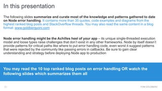 In this presentation
YONI GOLDBERG2 |
Agenda: The following slides summarize and curate most of the knowledge and
patterns gathered to date on Node error handling. It contains more than 35 quotes,
code examples and diagrams from the highest ranked blog posts and
StackOverflow threads.
Why is this important: Node error handling embodies unique challenges and gotchas –
without clear understanding and strategy it might be the Achilles heel of your app
You may read the 10 top ranked blog posts on error handling OR watch the
following slides which summarizes them all
 