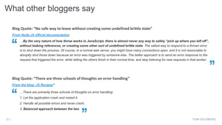 What other bloggers say
YONI GOLDBERG21 |
From Node.JS official documentation
Blog Quote: “No safe way to leave without creating some undefined brittle state”
…By the very nature of how throw works in JavaScript, there is almost never any way to safely “pick up where you left off”,
without leaking references, or creating some other sort of undefined brittle state. The safest way to respond to a thrown error
is to shut down the process. Of course, in a normal web server, you might have many connections open, and it is not reasonable to
abruptly shut those down because an error was triggered by someone else. The better approach is to send an error response to the
request that triggered the error, while letting the others finish in their normal time, and stop listening for new requests in that worker.
From the blog: JS Recipes”
…There are primarily three schools of thoughts on error handling:
1. Let the application crash and restart it.
2. Handle all possible errors and never crash.
3. Balanced approach between the two
Blog Quote: “There are three schools of thoughts on error handling”
 