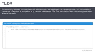 YONI GOLDBERG
Error handling activities such as mail notification to admin and logging should be encapsulated in a dedicated and
centralized object that all end-points (e.g. Express middleware, cron jobs, lambda functions, unit-testing) call when
an error comes in
Code example – handling errors within a dedicated object
1
2
3
4
5
6
TL;DR
module.exports.handler = function (){
this.handleError = function (error) {
return logger.logError(err).then(sendMailToAdminIfCritical).then(saveInOpsQueueIfCritical).then(determineIfOperationalError);
}
 