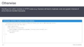 Otherwise
YONI GOLDBERG24 |
Handling error within modules or HTTP routes (e.g. Express) will lead to duplicate code and greater chances of
errors that are handled improperly
Code example – Anti Pattern: handling errors within the middleware
1
2
3
4
5
6
7
8
//middleware handling the error directly, where will handle Cron jobs or AMQP subscriber errors?
app.use(function (err, req, res, next) {
logger.logError(err);
if(err.severity == errors.high)
mailer.sendMail(configuration.adminMail, "Critical error occured", err);
if(!err.isOperational)
next(err);
});
 