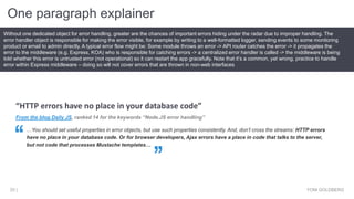 One paragraph explainer
YONI GOLDBERG25 |
Without one dedicated object for error handling, greater are the chances of important errors hiding under the radar due to improper handling. The
error handler object is responsible for making the error visible, for example by writing to a well-formatted logger, sending events to some monitoring
product or email to admin directly. A typical error flow might be: Some module throws an error -> API router catches the error -> it propagates the
error to the middleware (e.g. Express, KOA) who is responsible for catching errors -> a centralized error handler is called -> the middleware is being
told whether this error is untrusted error (not operational) so it can restart the app gracefully. Note that it’s a common, yet wrong, practice to handle
error within Express middleware – doing so will not cover errors that are thrown in non-web interfaces
From the blog Daily JS, ranked 14 for the keywords “Node.JS error handling”
…You should set useful properties in error objects, but use such properties consistently. And, don’t cross the streams: HTTP errors
have no place in your database code. Or for browser developers, Ajax errors have a place in code that talks to the server,
but not code that processes Mustache templates…
“HTTP errors have no place in your database code”
 