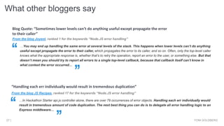 From the blog Joyent, ranked 1 for the keywords “Node.JS error handling”
…You may end up handling the same error at several levels of the stack. This happens when lower levels can’t do anything
useful except propagate the error to their caller, which propagates the error to its caller, and so on. Often, only the top-level caller
knows what the appropriate response is, whether that’s to retry the operation, report an error to the user, or something else. But that
doesn’t mean you should try to report all errors to a single top-level callback, because that callback itself can’t know in
what context the error occurred…
Blog Quote: “Sometimes lower levels can’t do anything useful except propagate the error
to their caller”
What other bloggers say
YONI GOLDBERG27 |
From the blog JS Recipes, ranked 17 for the keywords “Node.JS error handling”
…In Hackathon Starter api.js controller alone, there are over 79 occurrences of error objects. Handling each err individually would
result in tremendous amount of code duplication. The next best thing you can do is to delegate all error handling logic to an
Express middleware…
“Handling each err individually would result in tremendous duplication”
 