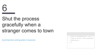 Summarizes and quotes 4 sources
Shut the process
gracefully when a
stranger comes to town
6
1
2
3
4
process.on('uncaughtException', (error) =>{
//check if the error is safe (operational)
process.exit(1)
});
 