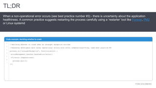 YONI GOLDBERG
When a non-operational error occurs (see best practice number #3) - there is uncertainty about the application
healthiness. A common practice suggests restarting the process carefully using a ‘restarter’ tool like Forever, PM2
or Linux systemd
Code example: deciding whether to crash
TL;DR
1
2
3
4
5
6
7
//deciding whether to crash when an uncaught exception arrives
//Assuming developers mark known operational errors with error.isOperational=true, read best practice #3
process.on('uncaughtException', function(error) {
errorManagement.handler.handleError(error);
if(!error.isOperational)
process.exit(1)
});
 