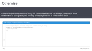 Otherwise
YONI GOLDBERG35 |
Some developer errors will lead to crazy and unpredicted behavior. For example, consider an event
emitter which is used globally and not firing events anymore due to some internal failure
Code example - swallowing errors is an anti-pattern
1
2
3
4
5
6
7
8
9
10
11
//error happened? let's swallow it and prevent crashes! (don't do that)
process.on('uncaughtException', function(error) {
logger.log(error)
});
 