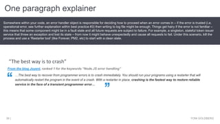 One paragraph explainer
YONI GOLDBERG36 |
Somewhere within your code, an error handler object is responsible for deciding how to proceed when an error comes in – if the error is trusted (i.e.
operational error, see further explanation within best practice #3) then writing to log file might be enough. Things get hairy if the error is not familiar –
this means that some component might be in a fault state and all future requests are subject to failure. For example, a singleton, stateful token issuer
service that threw an exception and lost its state – from now it might behave unexpectedly and cause all requests to fail. Under this scenario, kill the
process and use a ‘Restarter tool’ (like Forever, PM2, etc) to start with a clean slate.
From the blog Joyent, ranked 1 for the keywords “Node.JS error handling”
…The best way to recover from programmer errors is to crash immediately. You should run your programs using a restarter that will
automatically restart the program in the event of a crash. With a restarter in place, crashing is the fastest way to restore reliable
service in the face of a transient programmer error…
“The best way is to crash”
 