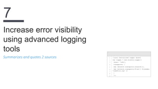 Summarizes and quotes 2 sources
Increase error visibility
using advanced logging
tools
7
1
2
3
4
5
6
7
8
9
//your centralized logger object
var logger = new winston.Logger({
level: 'info',
transports: [
new (winston.transports.Console)(),
new (winston.transports.File)({ filename:
'somefile.log' })
]
});
 