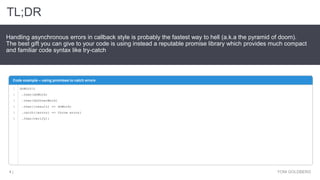 TL;DR
YONI GOLDBERG4 |
Handling asynchronous errors in callback style is probably the fastest way to hell (a.k.a the pyramid of doom).
The best gift you can give to your code is using instead a reputable promise library which provides much compact
and familiar code syntax like try-catch
Code example – using promises to catch errors
1
2
3
4
5
6
doWork()
.then(doWork)
.then(doOtherWork)
.then((result) => doWork)
.catch((error) => throw error)
.then(verify);
 